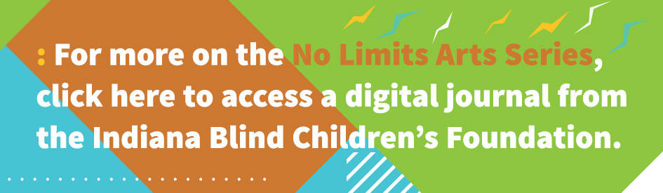 For more on the No Limits Arts Series, click here to access a digital journal from the Indiana Blind Children’s Foundation.