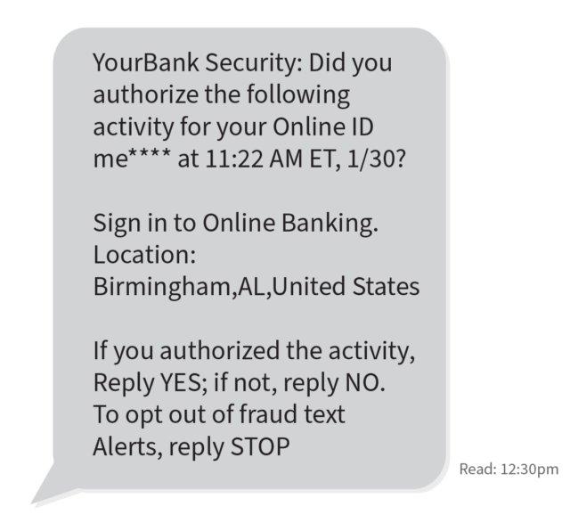 text message box that says "YourBank Security: Did you authorize the following activity for your Online ID me**** at 11:22 AM ET, 1/30? Sign in to Online Banking. Location: Birmingham,AL,United States If you authorized the activity, Reply YES; if not, reply NO. To opt out of fraud text Alerts, reply STOP."