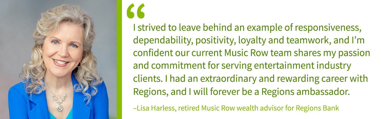 I strived to leave behind an example of responsiveness, dependability, positivity, loyalty and teamwork, and I’m confident our current Music Row team shares my passion and commitment for serving entertainment industry clients. I had an extraordinary and rewarding career with Regions, and I will forever be a Regions ambassador. –Lisa Harless, retired Music Row wealth advisor for Regions Bank